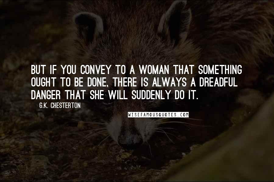 G.K. Chesterton Quotes: But if you convey to a woman that something ought to be done, there is always a dreadful danger that she will suddenly do it.