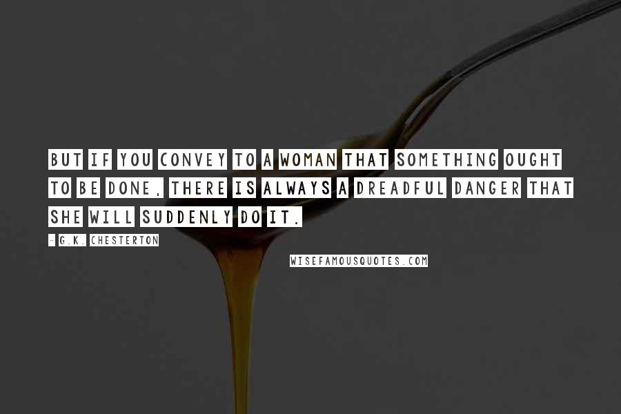 G.K. Chesterton Quotes: But if you convey to a woman that something ought to be done, there is always a dreadful danger that she will suddenly do it.