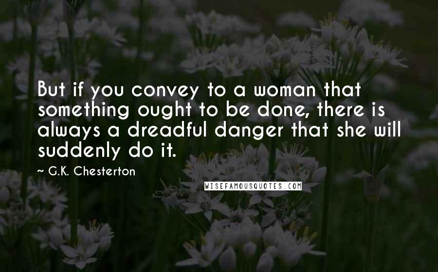 G.K. Chesterton Quotes: But if you convey to a woman that something ought to be done, there is always a dreadful danger that she will suddenly do it.