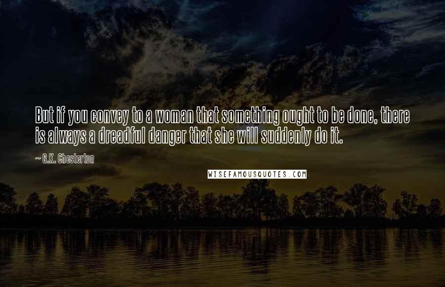 G.K. Chesterton Quotes: But if you convey to a woman that something ought to be done, there is always a dreadful danger that she will suddenly do it.