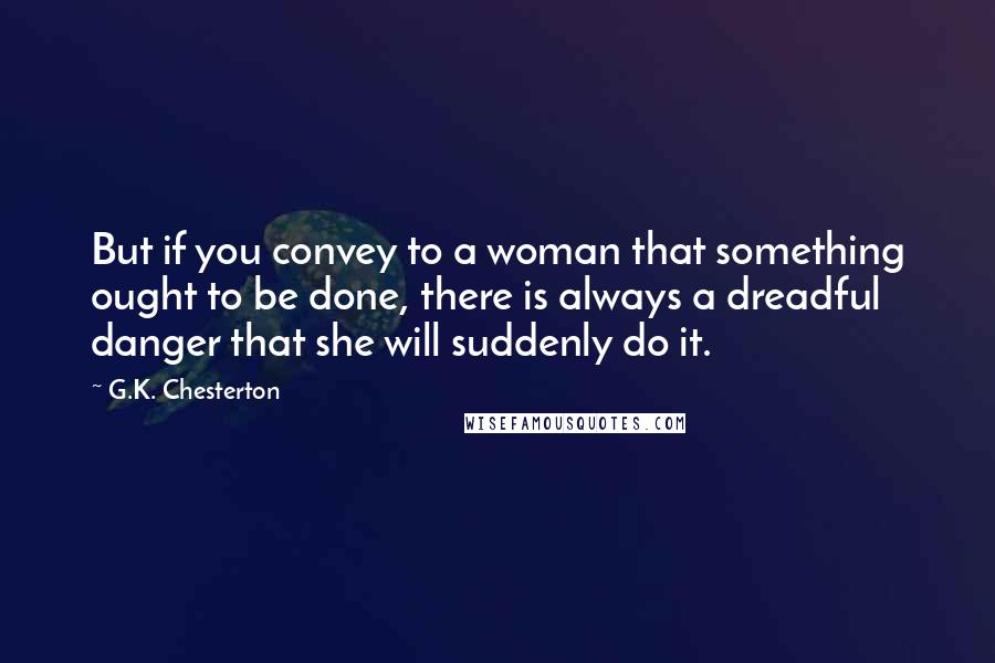 G.K. Chesterton Quotes: But if you convey to a woman that something ought to be done, there is always a dreadful danger that she will suddenly do it.