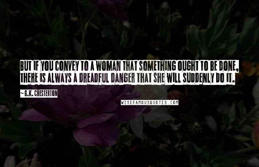 G.K. Chesterton Quotes: But if you convey to a woman that something ought to be done, there is always a dreadful danger that she will suddenly do it.