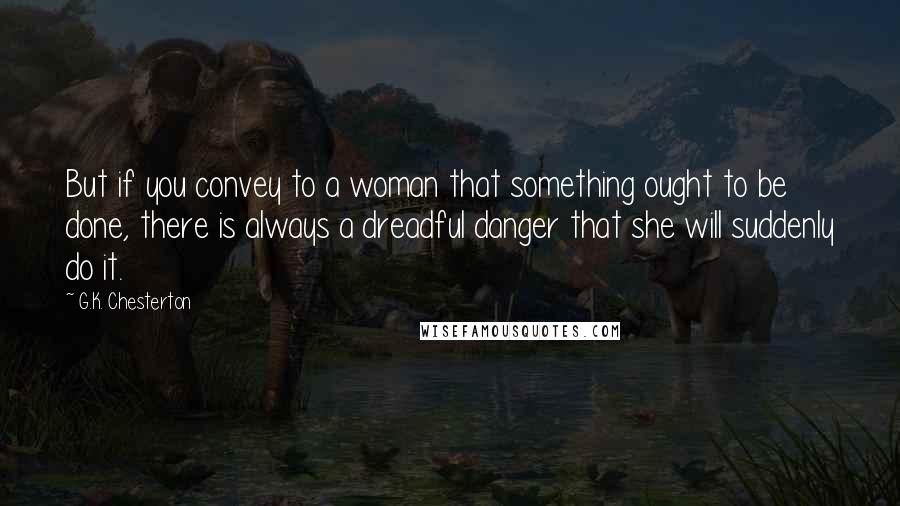 G.K. Chesterton Quotes: But if you convey to a woman that something ought to be done, there is always a dreadful danger that she will suddenly do it.