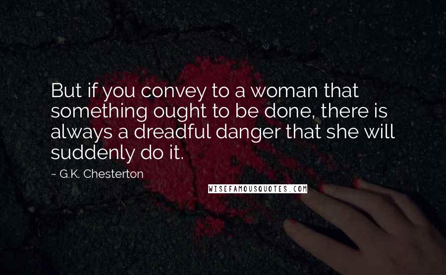 G.K. Chesterton Quotes: But if you convey to a woman that something ought to be done, there is always a dreadful danger that she will suddenly do it.