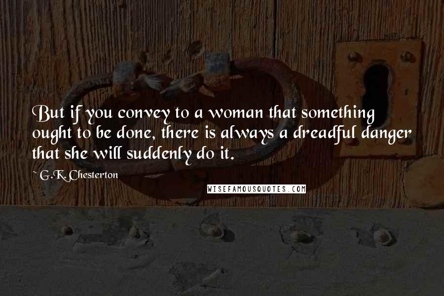 G.K. Chesterton Quotes: But if you convey to a woman that something ought to be done, there is always a dreadful danger that she will suddenly do it.