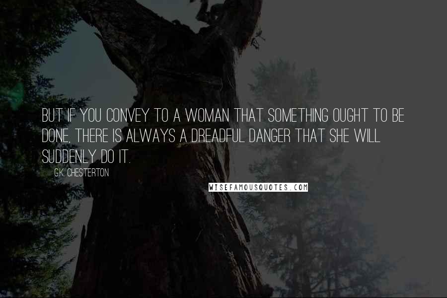 G.K. Chesterton Quotes: But if you convey to a woman that something ought to be done, there is always a dreadful danger that she will suddenly do it.