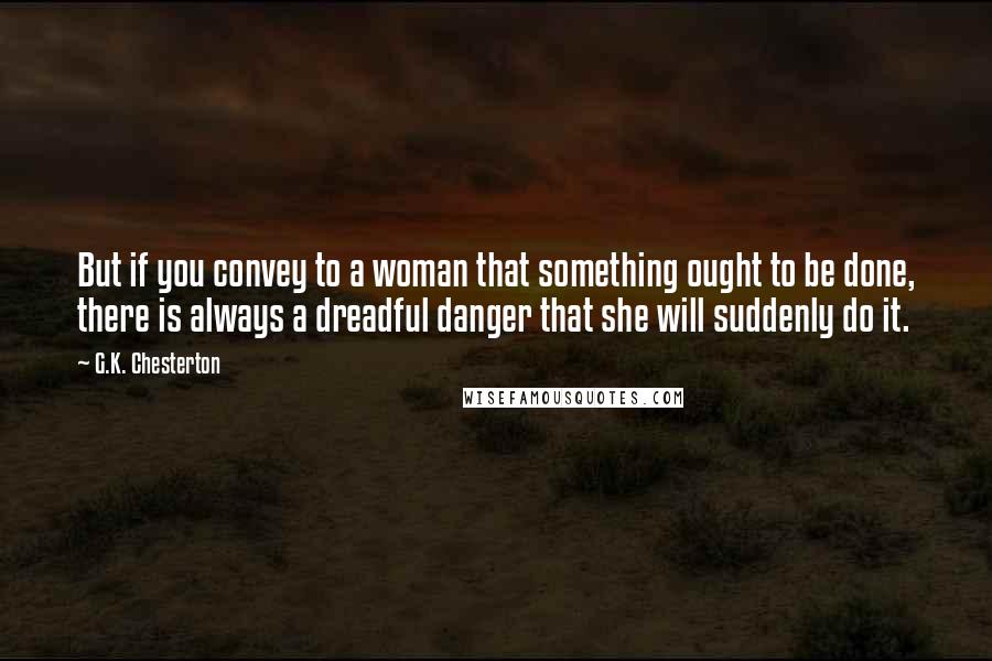 G.K. Chesterton Quotes: But if you convey to a woman that something ought to be done, there is always a dreadful danger that she will suddenly do it.