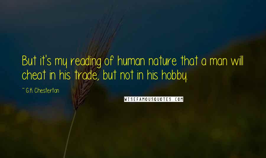 G.K. Chesterton Quotes: But it's my reading of human nature that a man will cheat in his trade, but not in his hobby.