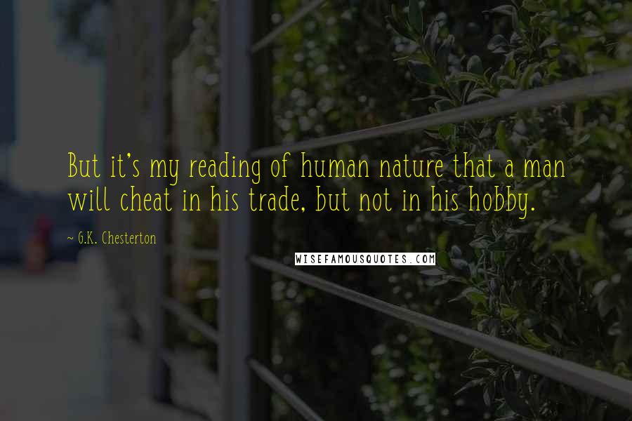 G.K. Chesterton Quotes: But it's my reading of human nature that a man will cheat in his trade, but not in his hobby.