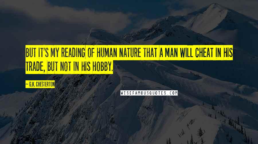 G.K. Chesterton Quotes: But it's my reading of human nature that a man will cheat in his trade, but not in his hobby.