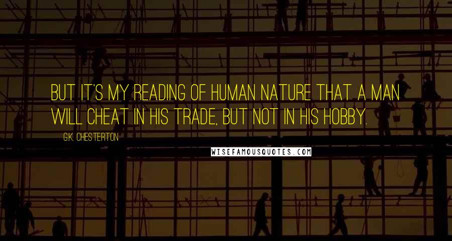 G.K. Chesterton Quotes: But it's my reading of human nature that a man will cheat in his trade, but not in his hobby.