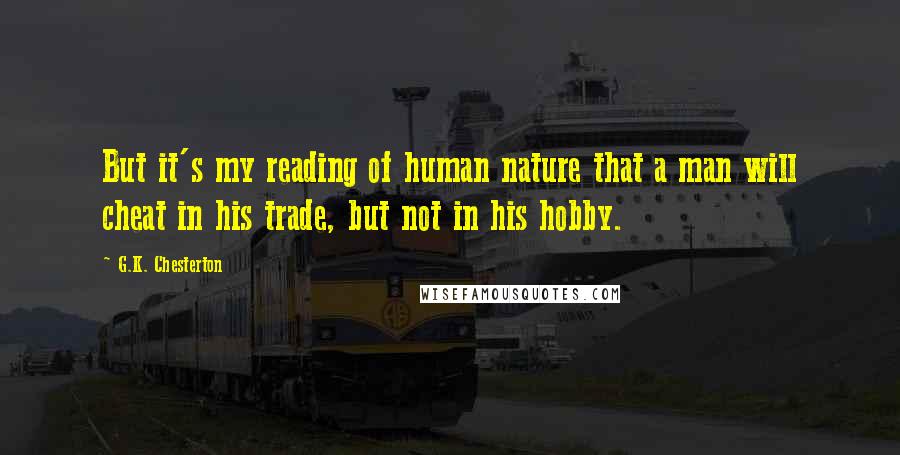 G.K. Chesterton Quotes: But it's my reading of human nature that a man will cheat in his trade, but not in his hobby.