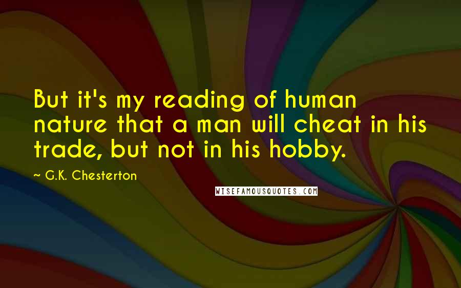 G.K. Chesterton Quotes: But it's my reading of human nature that a man will cheat in his trade, but not in his hobby.