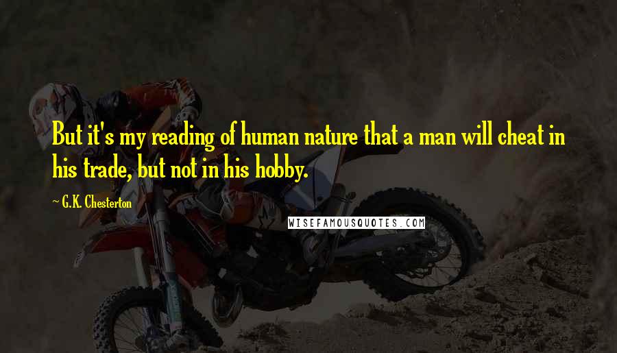 G.K. Chesterton Quotes: But it's my reading of human nature that a man will cheat in his trade, but not in his hobby.