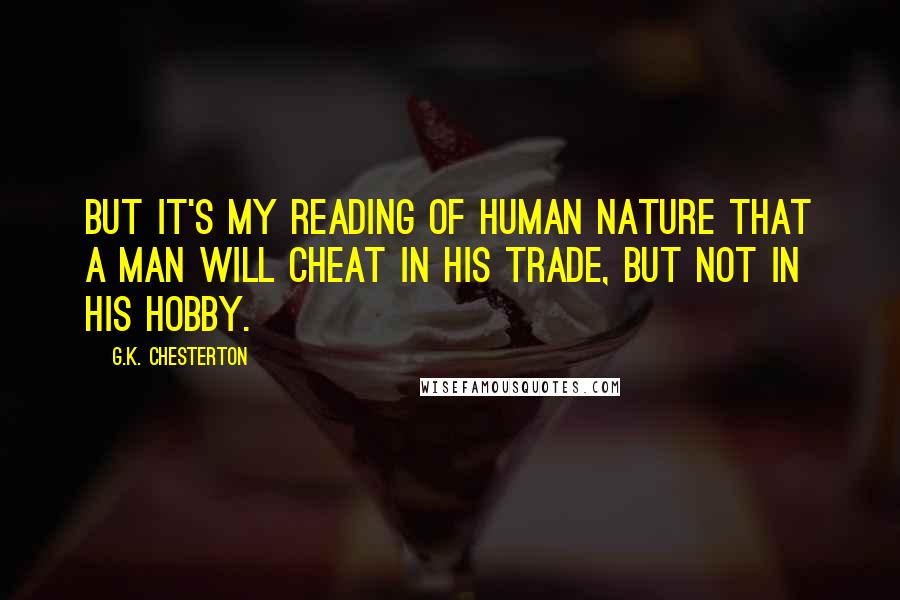 G.K. Chesterton Quotes: But it's my reading of human nature that a man will cheat in his trade, but not in his hobby.