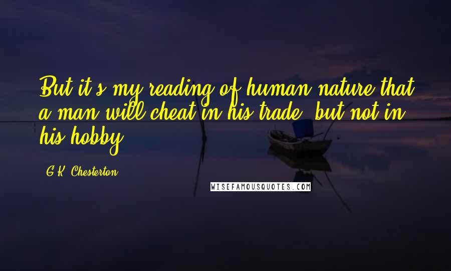 G.K. Chesterton Quotes: But it's my reading of human nature that a man will cheat in his trade, but not in his hobby.