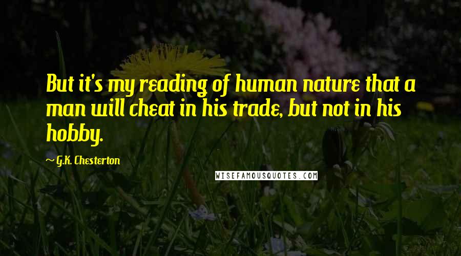 G.K. Chesterton Quotes: But it's my reading of human nature that a man will cheat in his trade, but not in his hobby.