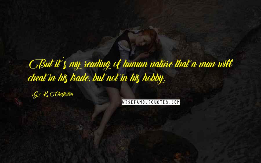 G.K. Chesterton Quotes: But it's my reading of human nature that a man will cheat in his trade, but not in his hobby.