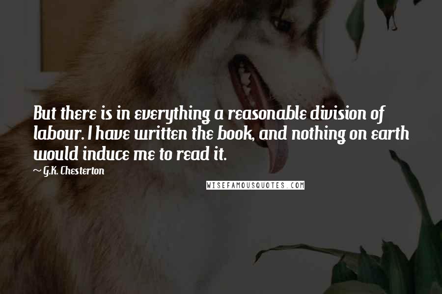 G.K. Chesterton Quotes: But there is in everything a reasonable division of labour. I have written the book, and nothing on earth would induce me to read it.