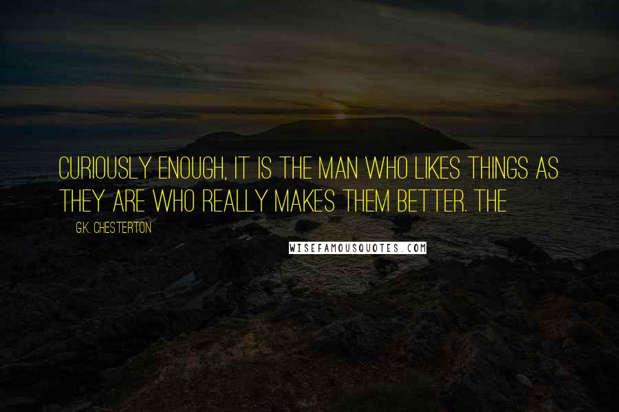 G.K. Chesterton Quotes: curiously enough, it is the man who likes things as they are who really makes them better. The