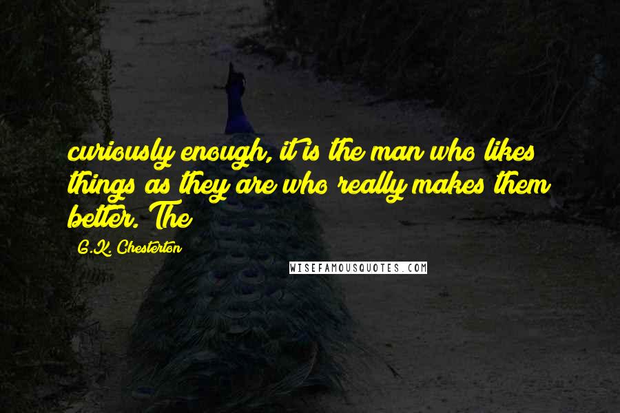 G.K. Chesterton Quotes: curiously enough, it is the man who likes things as they are who really makes them better. The