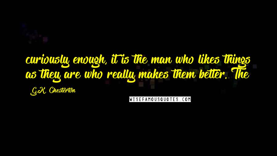 G.K. Chesterton Quotes: curiously enough, it is the man who likes things as they are who really makes them better. The