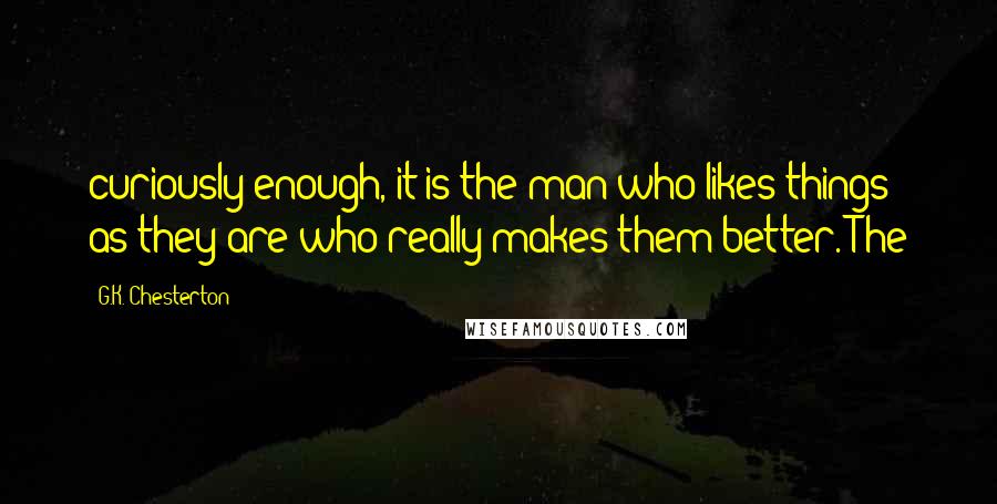 G.K. Chesterton Quotes: curiously enough, it is the man who likes things as they are who really makes them better. The