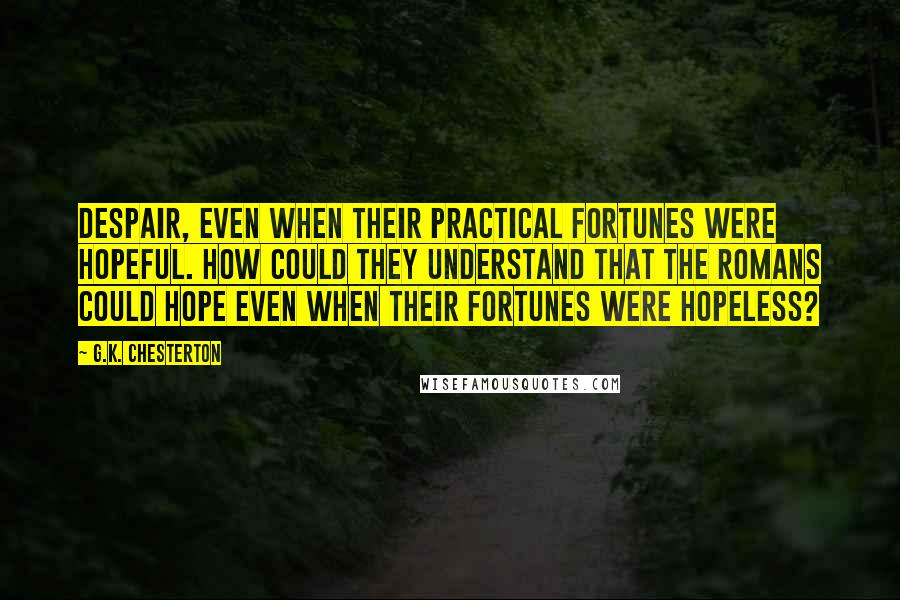 G.K. Chesterton Quotes: despair, even when their practical fortunes were hopeful. How could they understand that the Romans could hope even when their fortunes were hopeless?