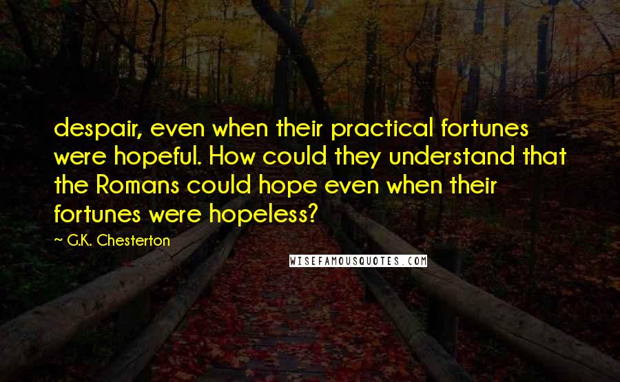 G.K. Chesterton Quotes: despair, even when their practical fortunes were hopeful. How could they understand that the Romans could hope even when their fortunes were hopeless?