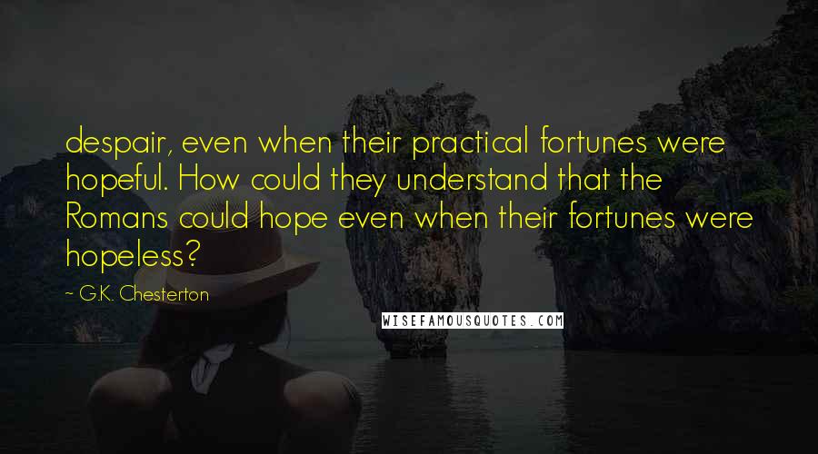 G.K. Chesterton Quotes: despair, even when their practical fortunes were hopeful. How could they understand that the Romans could hope even when their fortunes were hopeless?
