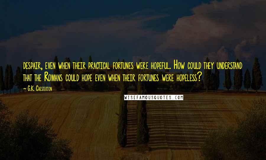G.K. Chesterton Quotes: despair, even when their practical fortunes were hopeful. How could they understand that the Romans could hope even when their fortunes were hopeless?