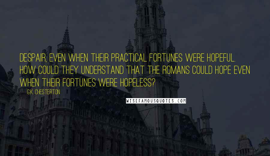G.K. Chesterton Quotes: despair, even when their practical fortunes were hopeful. How could they understand that the Romans could hope even when their fortunes were hopeless?
