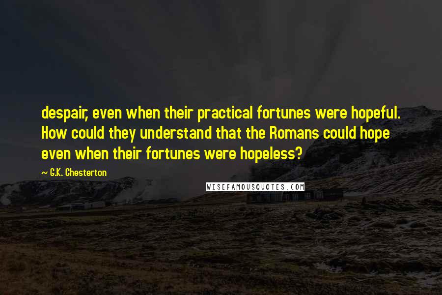 G.K. Chesterton Quotes: despair, even when their practical fortunes were hopeful. How could they understand that the Romans could hope even when their fortunes were hopeless?