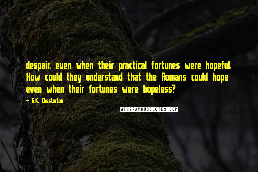 G.K. Chesterton Quotes: despair, even when their practical fortunes were hopeful. How could they understand that the Romans could hope even when their fortunes were hopeless?
