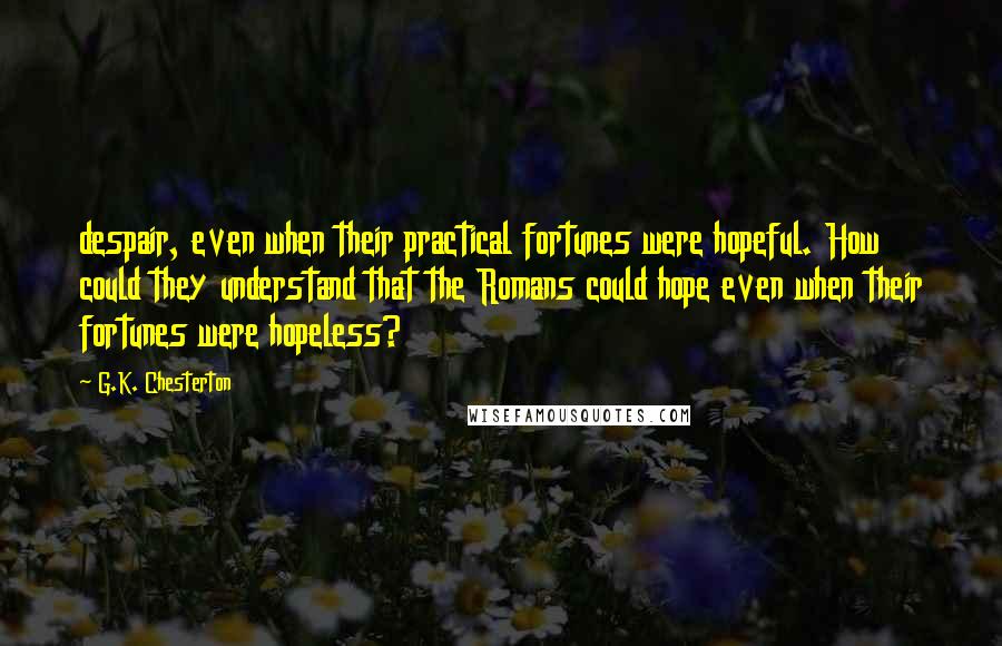 G.K. Chesterton Quotes: despair, even when their practical fortunes were hopeful. How could they understand that the Romans could hope even when their fortunes were hopeless?