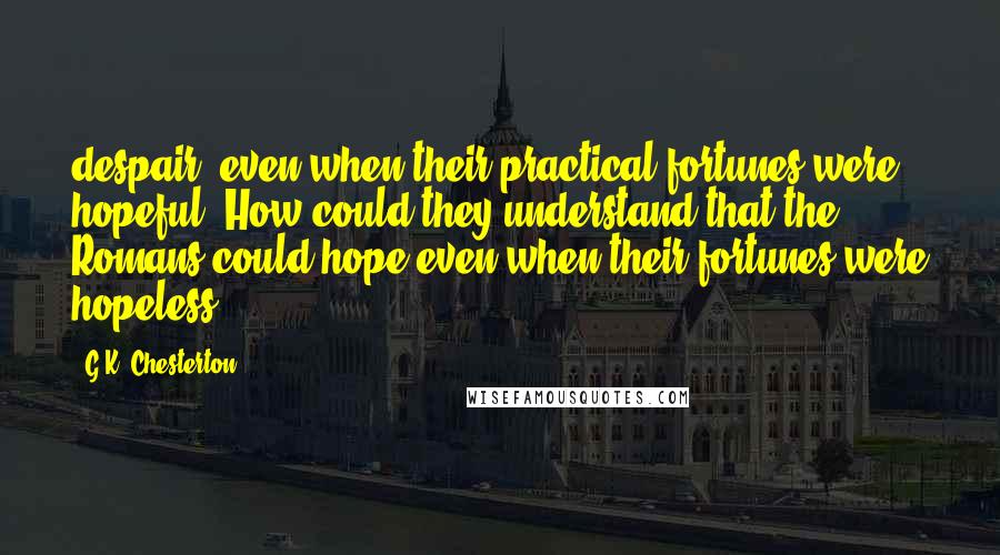 G.K. Chesterton Quotes: despair, even when their practical fortunes were hopeful. How could they understand that the Romans could hope even when their fortunes were hopeless?