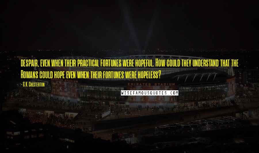G.K. Chesterton Quotes: despair, even when their practical fortunes were hopeful. How could they understand that the Romans could hope even when their fortunes were hopeless?