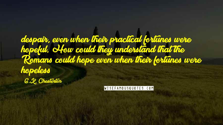G.K. Chesterton Quotes: despair, even when their practical fortunes were hopeful. How could they understand that the Romans could hope even when their fortunes were hopeless?