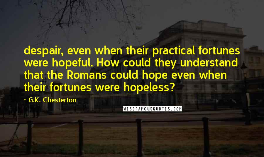 G.K. Chesterton Quotes: despair, even when their practical fortunes were hopeful. How could they understand that the Romans could hope even when their fortunes were hopeless?