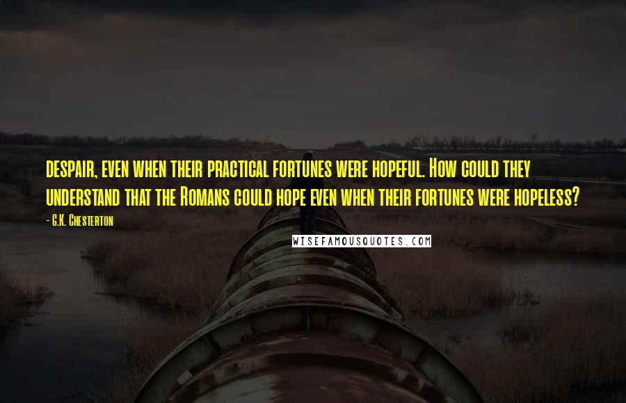 G.K. Chesterton Quotes: despair, even when their practical fortunes were hopeful. How could they understand that the Romans could hope even when their fortunes were hopeless?
