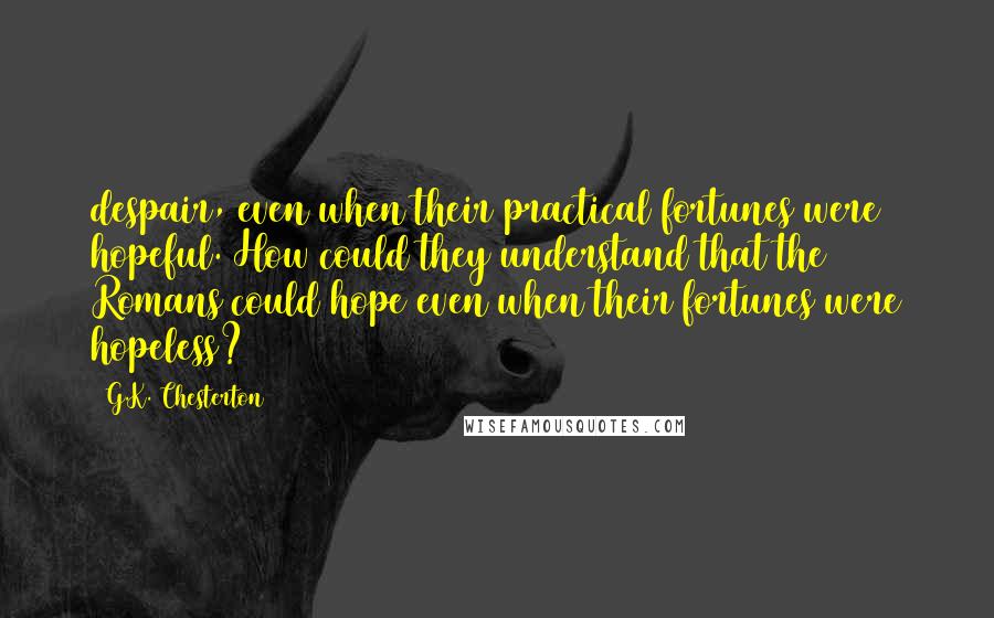 G.K. Chesterton Quotes: despair, even when their practical fortunes were hopeful. How could they understand that the Romans could hope even when their fortunes were hopeless?