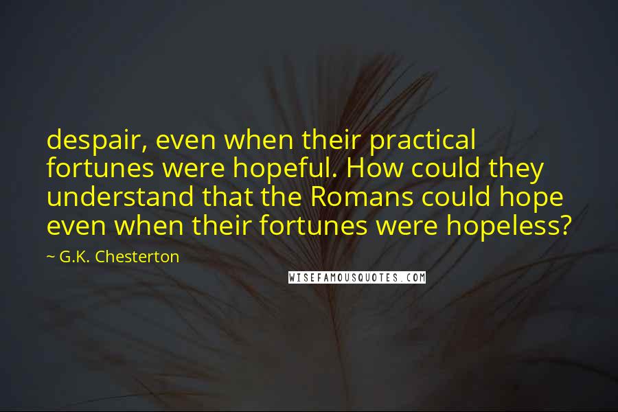 G.K. Chesterton Quotes: despair, even when their practical fortunes were hopeful. How could they understand that the Romans could hope even when their fortunes were hopeless?