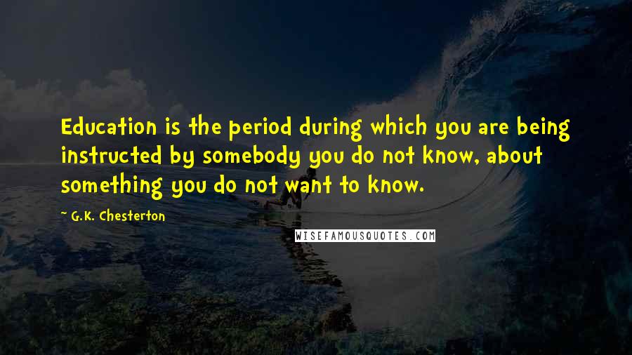 G.K. Chesterton Quotes: Education is the period during which you are being instructed by somebody you do not know, about something you do not want to know.