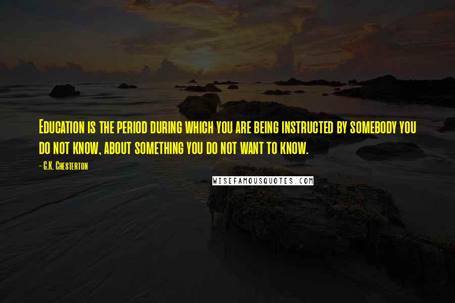 G.K. Chesterton Quotes: Education is the period during which you are being instructed by somebody you do not know, about something you do not want to know.