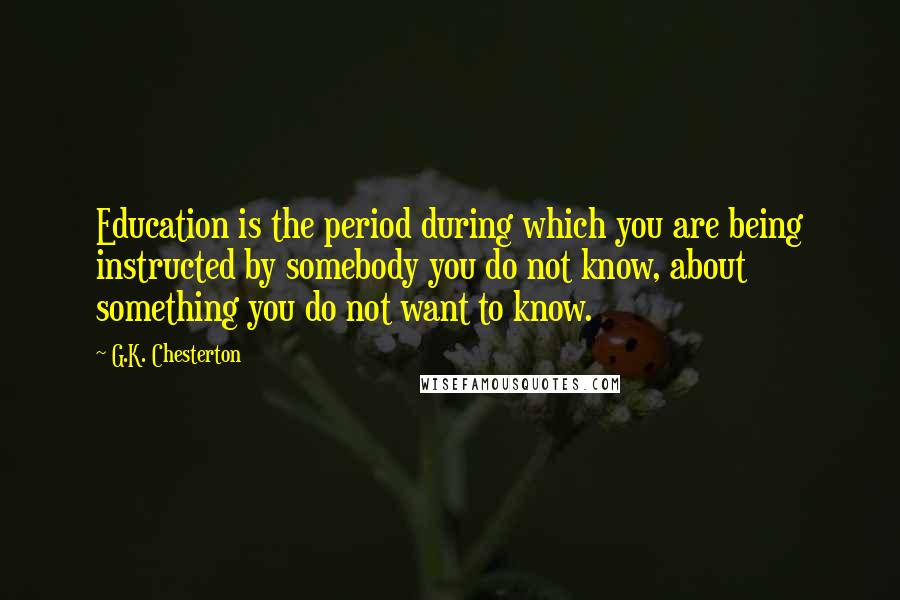 G.K. Chesterton Quotes: Education is the period during which you are being instructed by somebody you do not know, about something you do not want to know.