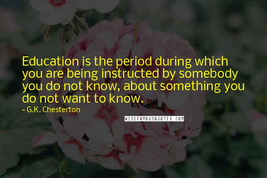 G.K. Chesterton Quotes: Education is the period during which you are being instructed by somebody you do not know, about something you do not want to know.