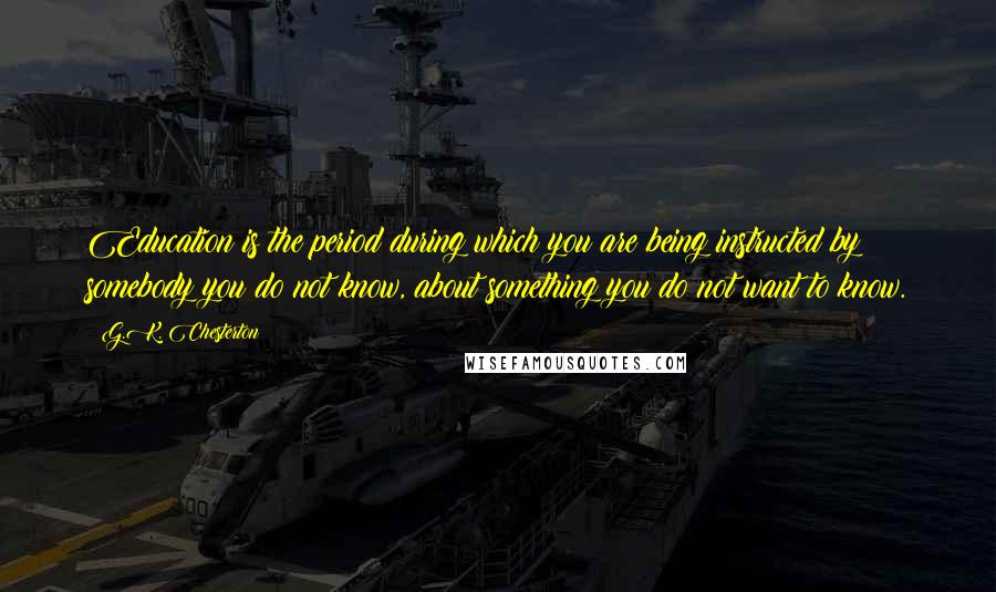 G.K. Chesterton Quotes: Education is the period during which you are being instructed by somebody you do not know, about something you do not want to know.