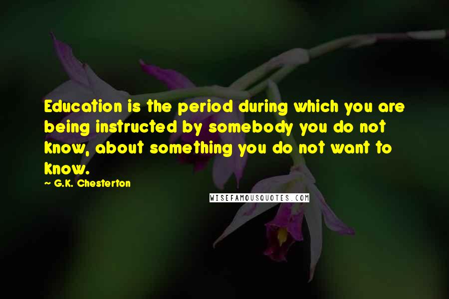 G.K. Chesterton Quotes: Education is the period during which you are being instructed by somebody you do not know, about something you do not want to know.