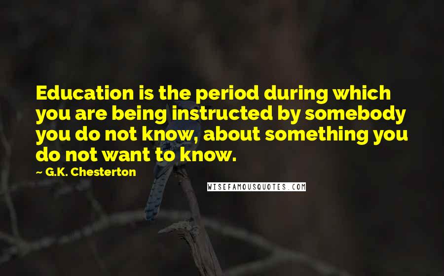 G.K. Chesterton Quotes: Education is the period during which you are being instructed by somebody you do not know, about something you do not want to know.