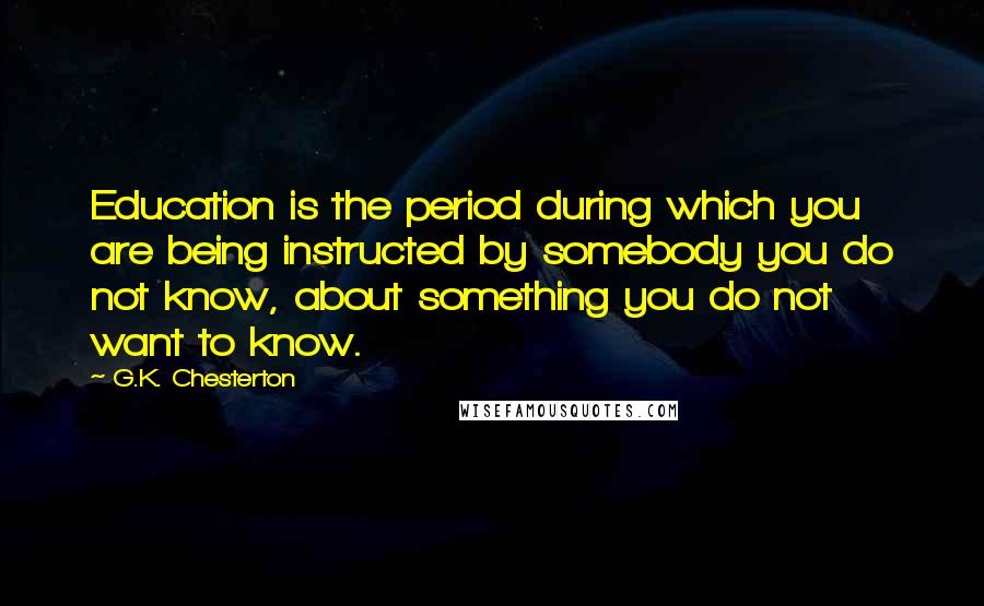 G.K. Chesterton Quotes: Education is the period during which you are being instructed by somebody you do not know, about something you do not want to know.